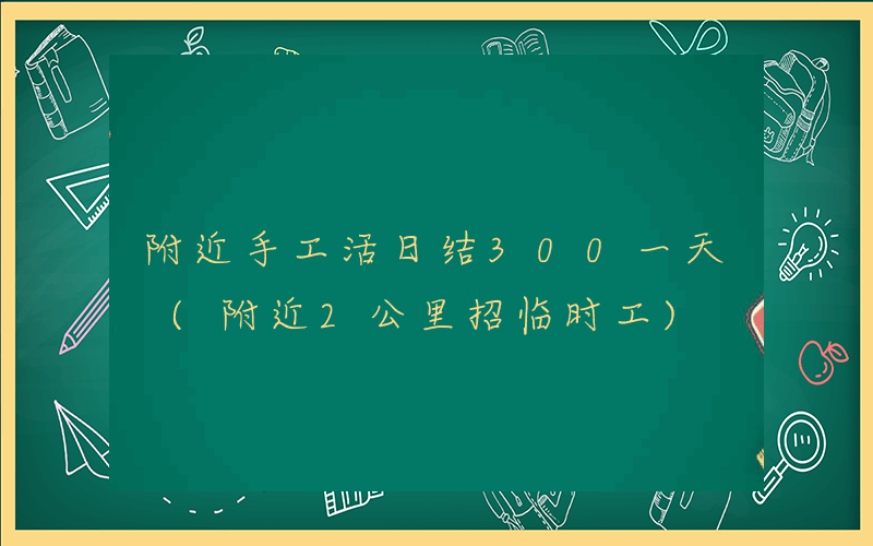 附近手工活日结300一天 (附近2公里招临时工)